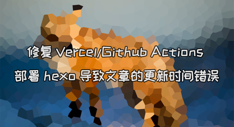 修复 Vercel/Github Actions 部署 hexo 导致文章的更新时间错误